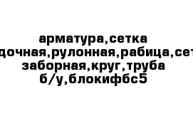 арматура,сетка кладочная,рулонная,рабица,сетка заборная,круг,труба б/у,блокифбс5